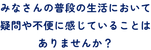 画像：みなさんの普段の生活において疑問や不便に感じていることはありませんか？SP